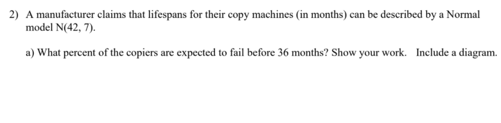 2) A manufacturer claims that lifespans for their copy machines (in months) can be described by a Normal
model N(42, 7).
a) What percent of the copiers are expected to fail before 36 months? Show your work. Include a diagram.
