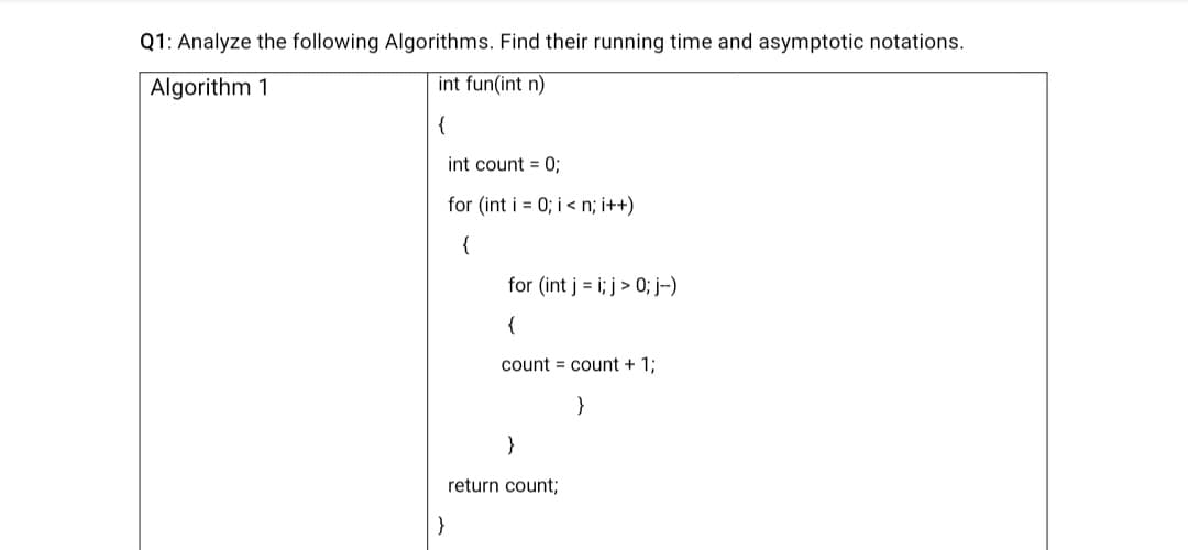 Q1: Analyze the following Algorithms. Find their running time and asymptotic notations.
Algorithm 1
int fun(int n)
{
int count = 0;
for (int i = 0; i < n; i++)
{
for (int j = i; j > 0; j-)
{
count = count + 1;
}
}
return count;
