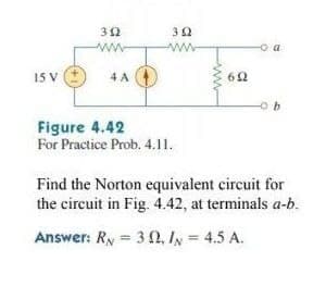 32
ww
ww
o a
15 V
4 A
62
Figure 4.42
For Practice Prob. 4.11.
Find the Norton equivalent circuit for
the circuit in Fig. 4.42, at terminals a-b.
Answer: Ry = 3 0, Iy = 4.5 A.
