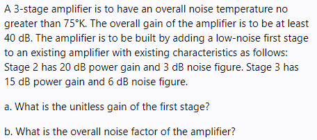 A 3-stage amplifier is to have an overall noise temperature no
greater than 75°K. The overall gain of the amplifier is to be at least
40 dB. The amplifier is to be built by adding a low-noise first stage
to an existing amplifier with existing characteristics as follows:
Stage 2 has 20 dB power gain and 3 dB noise figure. Stage 3 has
15 dB power gain and 6 dB noise figure.
a. What is the unitless gain of the first stage?
b. What is the overall noise factor of the amplifier?
