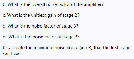 b. What is the overall noise factor of the amplifier?
c. What is the unitless gain of stage 2?
d. What is the noise factor of stage 3?
e. What is the noise factor of stage 2?
f. Calculate the maximum noise figure (in dB) that the first stage
can have.
