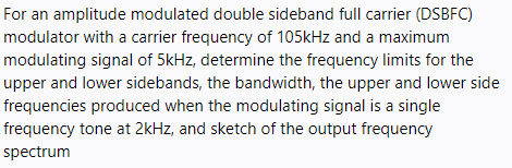 For an amplitude modulated double sideband full carrier (DSBFC)
modulator with a carrier frequency of 105kHz and a maximum
modulating signal of 5kHz, determine the frequency limits for the
upper and lower sidebands, the bandwidth, the upper and lower side
frequencies produced when the modulating signal is a single
frequency tone at 2kHz, and sketch of the output frequency
spectrum
