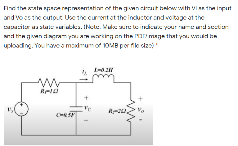 Find the state space representation of the given circuit below with Vi as the input
and Vo as the output. Use the current at the inductor and voltage at the
capacitor as state variables. (Note: Make sure to indicate your name and section
and the given diagram you are working on the PDF/Image that you would be
uploading. You have a maximum of 10MB per file size) *
L=0.2H
R=12
Vc
R=22.
Vo
Vs
C=0.5F
