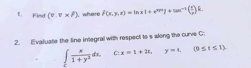 1.
Find (V. V × F), where F(x, y, z) = ln xî+exyzj + tan-¹ (k.
2. Evaluate the line integral with respect to s along the curve C:
√1+yads,
C: x = 1 + 2t,
y = t,
(0 ≤ t ≤ 1).