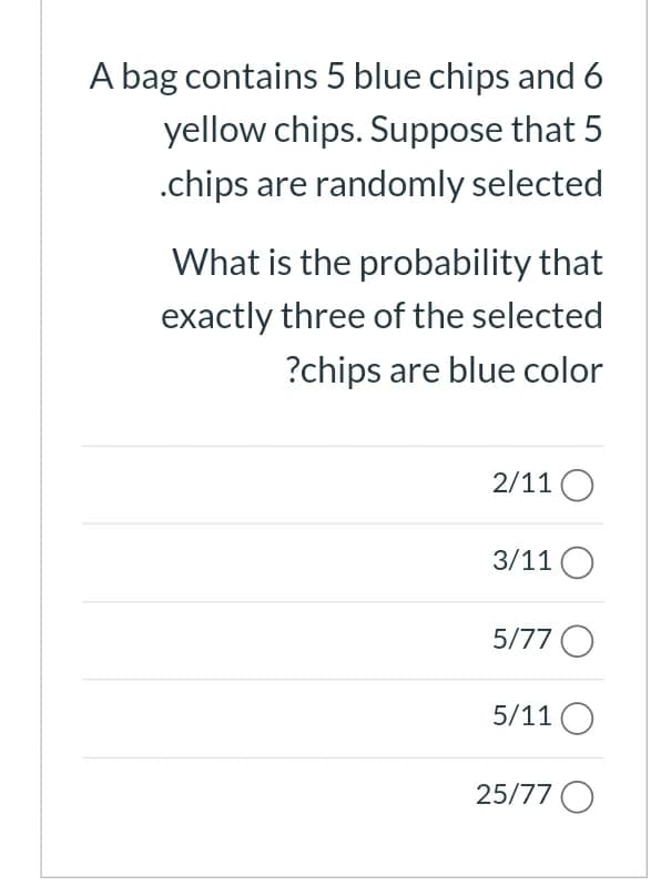 A bag contains 5 blue chips and 6
yellow chips. Suppose that 5
.chips are randomly selected
What is the probability that
exactly three of the selected
?chips are blue color
2/11 O
3/11 O
5/77 O
5/11 O
25/77 O
