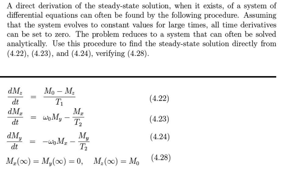 A direct derivation of the steady-state solution, when it exists, of a system of
differential equations can often be found by the following procedure. Assuming
that the system evolves to constant values for large times, all time derivatives
can be set to zero. The problem reduces to a system that can often be solved
analytically. Use this procedure to find the steady-state solution directly from
(4.22), (4.23), and (4.24), verifying (4.28).
dM,
Мо — М,
-
dt
T1
(4.22)
dMr
woMy
(4.23)
-
dt
T2
dMy
My
-woM,
T2
(4.24)
-
dt
M2(0) = M,(0) = 0,
M¿(∞) = Mo (4.28)
