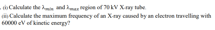 - (i) Calculate the Amin and Amax region of 70 kV X-ray tube.
(ii) Calculate the maximum frequency of an X-ray caused by an electron travelling with
60000 eV of kinetic energy?
