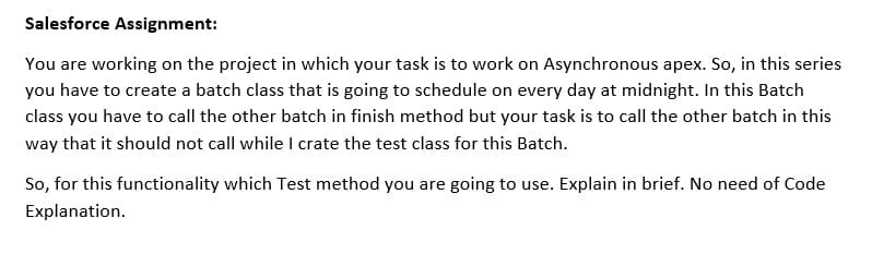 Salesforce Assignment:
You are working on the project in which your task is to work on Asynchronous apex. So, in this series
you have to create a batch class that is going to schedule on every day at midnight. In this Batch
class you have to call the other batch in finish method but your task is to call the other batch in this
way that it should not call while I crate the test class for this Batch.
So, for this functionality which Test method you are going to use. Explain in brief. No need of Code
Explanation.
