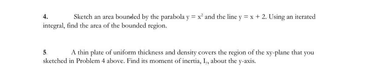 4.
Sketch an area bounded by the parabola y = x² and the line y = x + 2. Using an iterated
integral, find the area of the bounded region.
5.
A thin plate of uniform thickness and density covers the region of the xy-plane that you
sketched in Problem 4 above. Find its moment of inertia, I,, about the y-axis.
