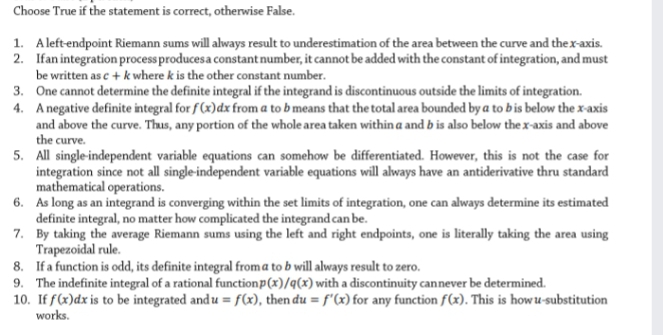 Choose True if the statement is correct, otherwise False.
1. Aleftendpoint Riemann sums will always result to underestimation of the area between the curve and thex-axis.
2. Ifan integration process producesa constant number, it cannot be added with the constant of integration, and must
be written as c + k where k is the other constant number.
3. One cannot determine the definite integral if the integrand is discontinuous outside the limits of integration.
4. Anegative definite integral for f (x)dx from a to b means that the total area bounded by a to bis below the x-axis
and above the curve. Thus, any portion of the whole area taken within a and b is also below the x-axis and above
the curve.
5. All single-independent variable equations can somehow be differentiated. However, this is not the case for
integration since not all single-independent variable equations will always have an antiderivative thru standard
mathematical operations.
6. As long as an integrand is converging within the set limits of integration, one can always determine its estimated
definite integral, no matter how complicated the integrand can be.
7. By taking the average Riemann sums using the left and right endpoints, one is literally taking the area using
Trapezoidal rule.
8. Ifa function is odd, its definite integral froma to b will always result to zero.
9. The indefinite integral of a rational functionp(x)/q(x) with a discontinuity cannever be determined.
10. If f(x)dx is to be integrated and u = f(x), then du = f'(x) for any function f(x). This is howu-substitution
works.
