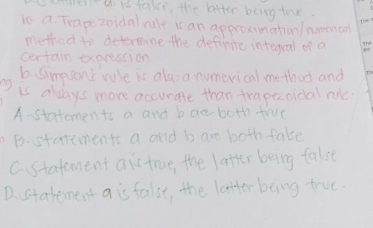 U is falce, the ktter being tne
ic a-Trape zoidal nule is an approkimation/numevi cal
method to determine the definite integral of a
Certain expressi on
b.Simpsont rule is also a numeri cal me thud and
K aluays more accurate than trapezoidal nue
A-Statemen ts a and bare both trve
The m
The
the
B.statements a and bare both false
Cstatement ais true, the latter being false
Dstatement a is false, the latter being true.
