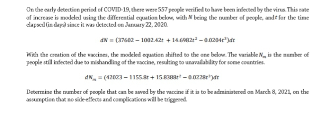 On the early detection period of COVID-19, there were 557 people verified to have been infected by the virus. This rate
of increase is modeled using the differential equation below, with N being the number of people, and t for the time
elapsed (in days) since it was detected on January 22, 2020.
dN = (37602 – 1002.42t + 14.6982t² – 0.0204t")dt
With the creation of the vaccines, the modeled equation shifted to the one below. The variable N, is the number of
people still infected due to mishandling of the vaccine, resulting to unavailability for some countries.
dN = (42023 – 1155.8t + 15.8388t² – 0.0228t³)dt
Determine the number of people that can be saved by the vaccine if it is to be administered on March 8, 2021, on the
assumption that no sideeffects and complications will be triggered.
