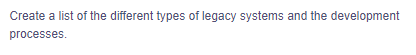 Create a list of the different types of legacy systems and the development
processes.