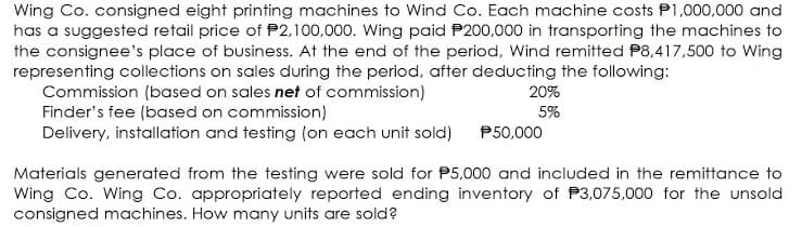 Wing Co. consigned eight printing machines to Wind Co. Each machine costs P1,000,000 and
has a suggested retail price of P2,100,000. Wing paid P200,000 in transporting the machines to
the consignee's place of business. At the end of the period, Wind remitted P8,417,500 to Wing
representing collections on sales during the period, after deducting the following:
Commission (based on sales net of commission)
Finder's fee (based on commission)
Delivery, installation and testing (on each unit sold)
20%
5%
P50,000
Materials generated from the testing were sold for P5,000 and included in the remittance to
Wing Co. Wing Co. appropriately reported ending inventory of P3,075,000 for the unsold
consigned machines. How many units are sold?
