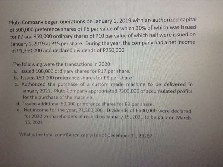 Pluto Company began operations on January 1, 2019 with an authorized capital
of 500,000 preference shares of P5 par value of which 30% of which was issued
for P7 and 950,000 ordinary shares of P10 par value of which half were issued on
January 1, 2019 at P15 per share. During the year, the company had a net income
of P1,250,000 and declared dividends of P250,000.
The following were the transactions in 2020:
a. Issued 100,000 ordinary shares for P17 per
b. Issued 150,000 preference shares for P8 per share."
c. Authorized the purchase of a custom made machine to be delivered in
January 2021. Pluto Company appropriated P300,000 of accumulated profits
for the purchase of the machine.
d. Issued additional 50,000 preference shares for P9 per share,
e. Net income for the year, P1,200,000. Dividends of P600,000 were declared
for 2020 to shareholders of record on January 15, 2021 to be paid on March
15, 2021
share.
What is the total contributed capital as of December 31, 2020?
