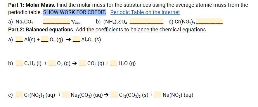 Part 1: Molar Mass. Find the molar mass for the substances using the average atomic mass from the
periodic table. SHOW WORK FOR CREDIT. Periodic Table on the Internet
c) Cr(NO3)3
a) Na,CO3
Part 2: Balanced equations. Add the coefficients to balance the chemical equations
9/mol
b) (NH,),SO,
a)
Al(s) + _ 02 (g) →_ Al203 (s)
b) – C,H3 (1) + 02 (g) → CO2 (g) + H20 (g)
-
-
---
c) Cr(NO3)3 (aq) + _ Na2(CO3) (aq) → Cr2(CO;); (s) + _ Na(NO3) (aq)
