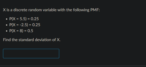 X is a discrete random variable with the following PMF:
• P(X = 5.5) = 0.25
• P(X = -2.5) = 0.25
P(X = 8) = 0.5
Find the standard deviation of X.
