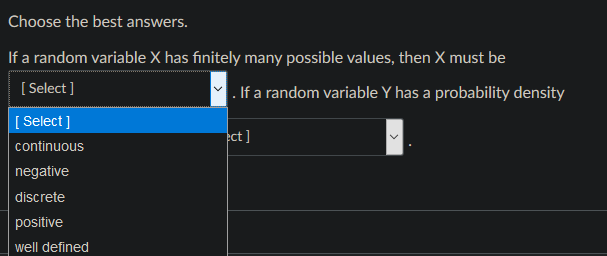 Choose the best answers.
If a random variable X has finitely many possible values, then X must be
[ Select ]
. If a random variable Y has a probability density
[ Select ]
ect]
continuous
negative
discrete
positive
well defined
