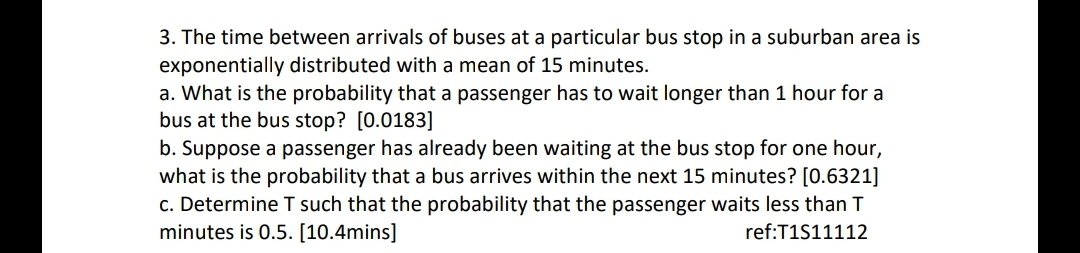 3. The time between arrivals of buses at a particular bus stop in a suburban area is
exponentially distributed with a mean of 15 minutes.
a. What is the probability that a passenger has to wait longer than 1 hour for a
bus at the bus stop? [0.0183]
b. Suppose a passenger has already been waiting at the bus stop for one hour,
what is the probability that a bus arrives within the next 15 minutes? [0.6321]
c. Determine T such that the probability that the passenger waits less than T
minutes is 0.5. [10.4mins]
ref:T1S11112