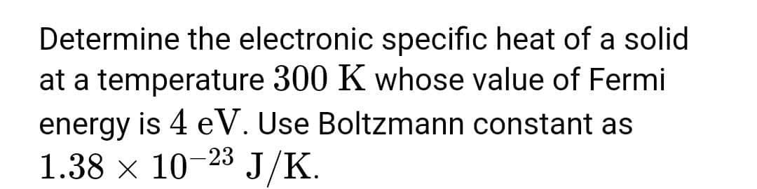 Determine the electronic specific heat of a solid
at a temperature 300 K whose value of Fermi
energy is 4 eV. Use Boltzmann constant as
1.38 × 10-23 J/K.
