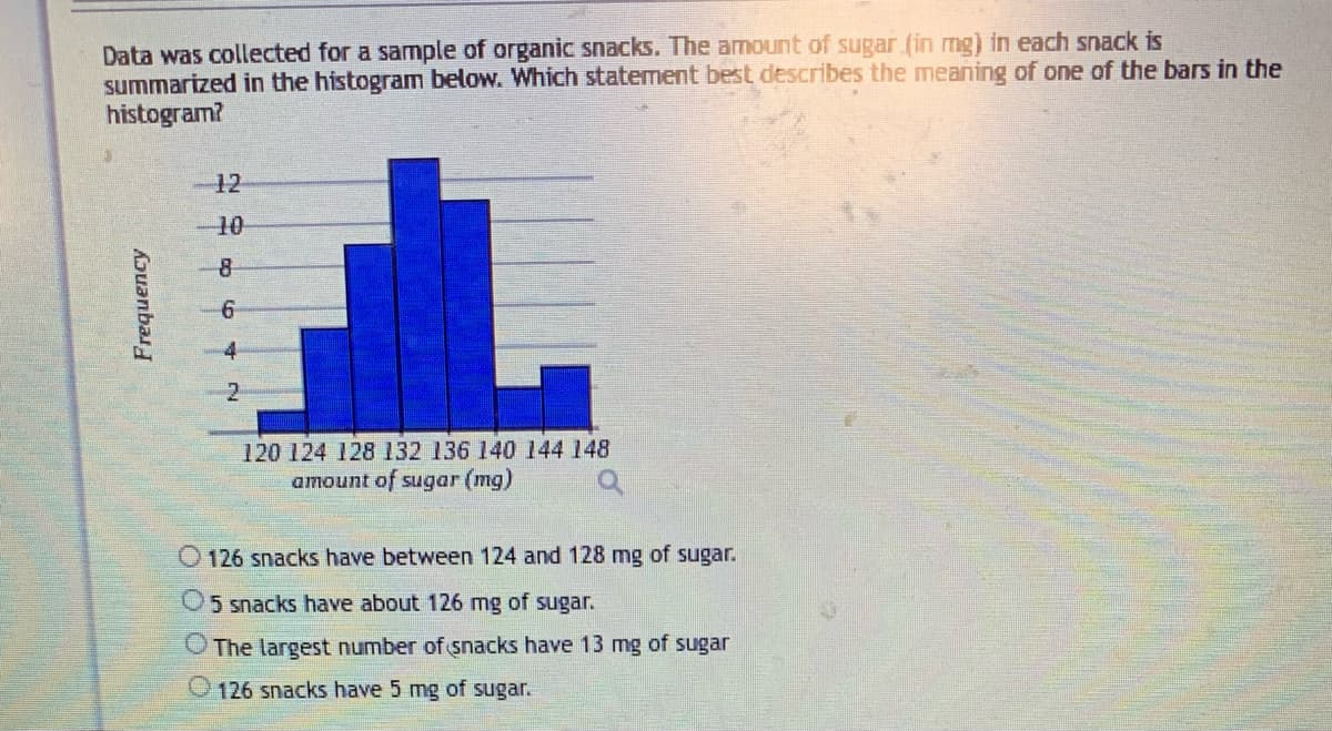 Data was collected for a sample of organic snacks. The amount of sugar (in mg) in each snack is
summarized in the histogram below. Which statement best describes the meaning of one of the bars in the
histogram?
Frequency
12
10
8
6
120 124 128 132 136 140 144 148
amount of sugar (mg)
126 snacks have between 124 and 128 mg of sugar.
5 snacks have about 126 mg of sugar.
The largest number of snacks have 13 mg of sugar
126 snacks have 5 mg of sugar.