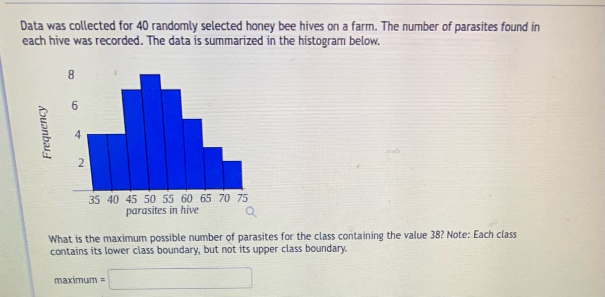 Data was collected for 40 randomly selected honey bee hives on a farm. The number of parasites found in
each hive was recorded. The data is summarized in the histogram below.
Frequency
8
6
4
2
35 40 45 50 55 60 65 70 75
parasites in hive
What is the maximum possible number of parasites for the class containing the value 38? Note: Each class
contains its lower class boundary, but not its upper class boundary.
maximum =