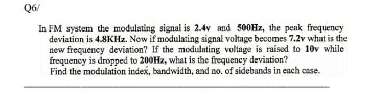 Q6/
In FM system the modulating signal is 2.4v and 500HZ, the peak frequency
deviation is 4.8KHZ. Now if modulating signal voltage becomes 7.2v what is the
new frequency deviation? If the modulating voltage is raised to 10v while
frequency is dropped to 200HZ, what is the frequency deviation?
Find the modulation index, bandwidth, and no. of sidebands in each case.
