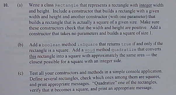 10. (a) Write a class Rectangle that represents a rectangle with integer width
and height. Include a constructor that builds a rectangle with a given
width and height and another constructor (with one parameter) that
builds a rectangle that is actually a square of a given size. Make sure
these constructors check that the width and height are positive. Add a
constructor that takes no parameters and builds a square of size 1,
(b) Add a boolean method issquare that returns true if and only if the
rectangle is a square. Add a void method quadratize that converts
this rectangle into a square with approximately the same area – the
closest possible for a square with an integer side.
(c) Test all your constructors and methods in a simple console application.
Define several rectangles, check which ones among them are squares,
and print appropriate messages. "Quadratize" onc of the rectangles,
verify that it becomes a square, and print an appropriate message.
