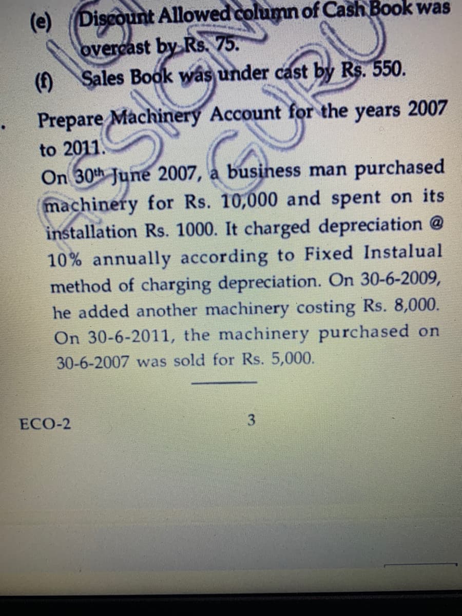 (e) Discount Allowed column of Cash Book was
overcast by Rs. 75.
() Sales Book was under cast by Rs. 550.
Prepare Machinery Account for the years 2007
to 2011.
On 30th June 2007, a business man purchased
machinery for Rs. 10,000 and spent on its
installation Rs. 1000. It charged depreciation @
10% annually according to Fixed Instalual
method of charging depreciation. On 30-6-2009,
he added another machinery costing Rs. 8,000.
On 30-6-2011, the machinery purchased on
30-6-2007 was sold for Rs. 5,000.
ЕСО-2
3
