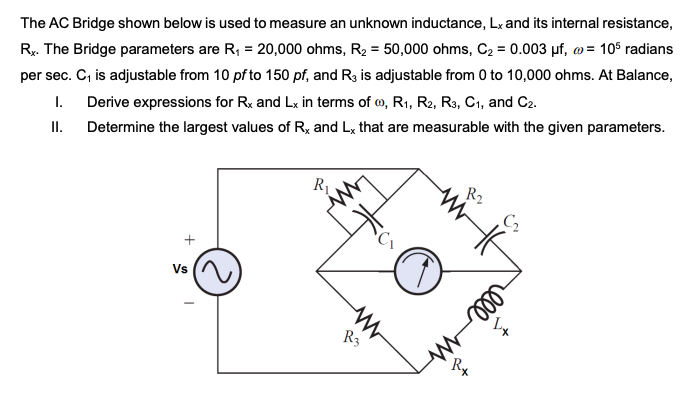 Ry. The Bridge parameters are R, = 20,000 ohms, R2 = 50,000 ohms, C2 = 0.003 µf, w = 10$ radians
per sec. C, is adjustable from 10 pf to 150 pf, and R3 is adjustable from 0 to 10,000 ohms. At Balance,
1. Derive expressions for Rx and Lx in terms of o, R1, R2, R3, C1, and C2.
Determine the largest values of R, and Lx that are measurable with the given parameters.
%3D
The AC Bridge shown below is used to measure an unknown inductance, Lx and its internal resistance,
I.
R2
C2
Vs
R3
ll
