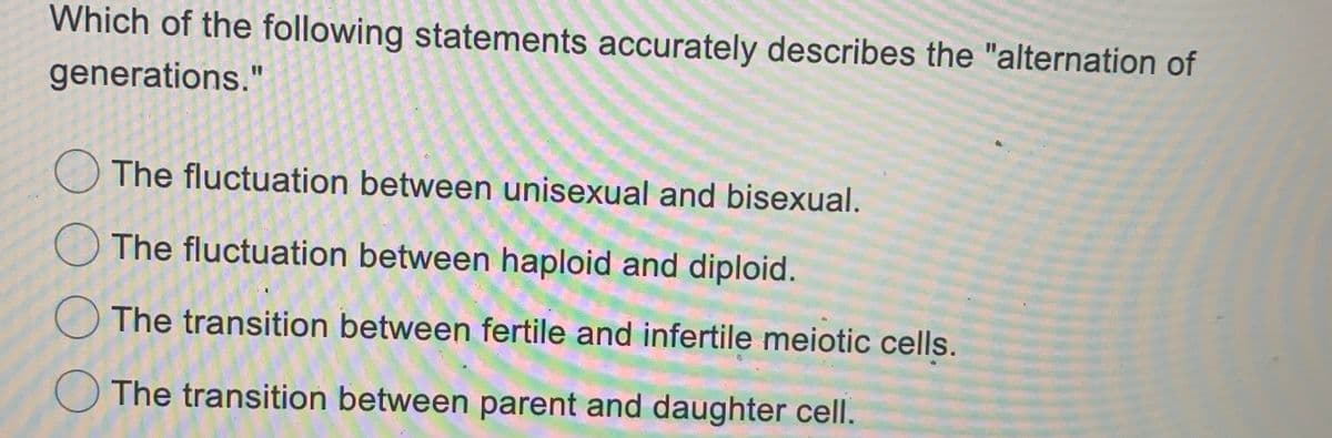 Which of the following statements accurately describes the "alternation of
generations."
The fluctuation between unisexual and bisexual.
The fluctuation between haploid and diploid.
The transition between fertile and infertile meiotic cells.
The transition between parent and daughter cell.
