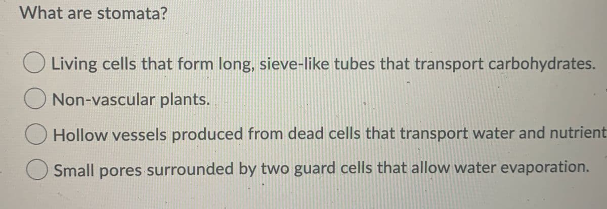 What are stomata?
Living cells that form long, sieve-like tubes that transport carbohydrates.
Non-vascular plants.
Hollow vessels produced from dead cells that transport water and nutrient
Small pores surrounded by two guard cells that allow water evaporation.
