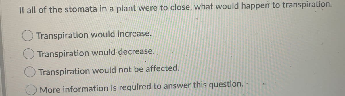 If all of the stomata in a plant were to close, what would happen to transpiration.
O Transpiration would increase.
Transpiration would decrease.
O Transpiration would not be affected.
More information is required to answer this question. -
