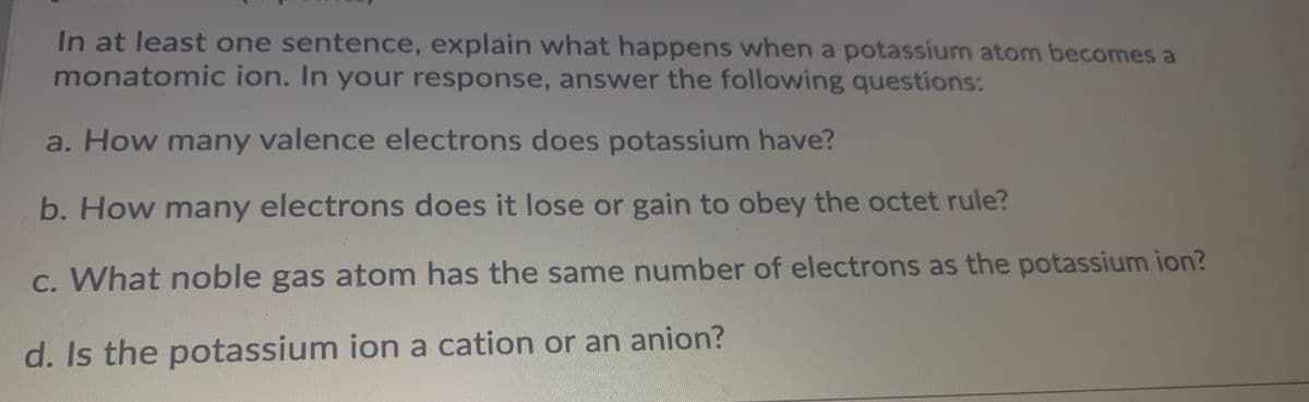 In at least one sentence, explain what happens when a potassium atom becomes a
monatomic ion. In your response, answer the following questions:
a. How many valence electrons does potassium have?
b. How many electrons does it lose or gain to obey the octet rule?
C. What noble gas atom has the same number of electrons as the potassium ion?
d. Is the potassium ion a cation or an anion?
