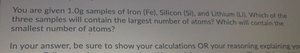 You are given 1.0g samples of Iron (Fe), Silicon (Si), and Lithium (Li). Which of the
three samples will contain the largest number of atoms? Which will contain the
smallest number of atoms?
In your answer, be sure to show your calculations OR your reasoning explaining you
