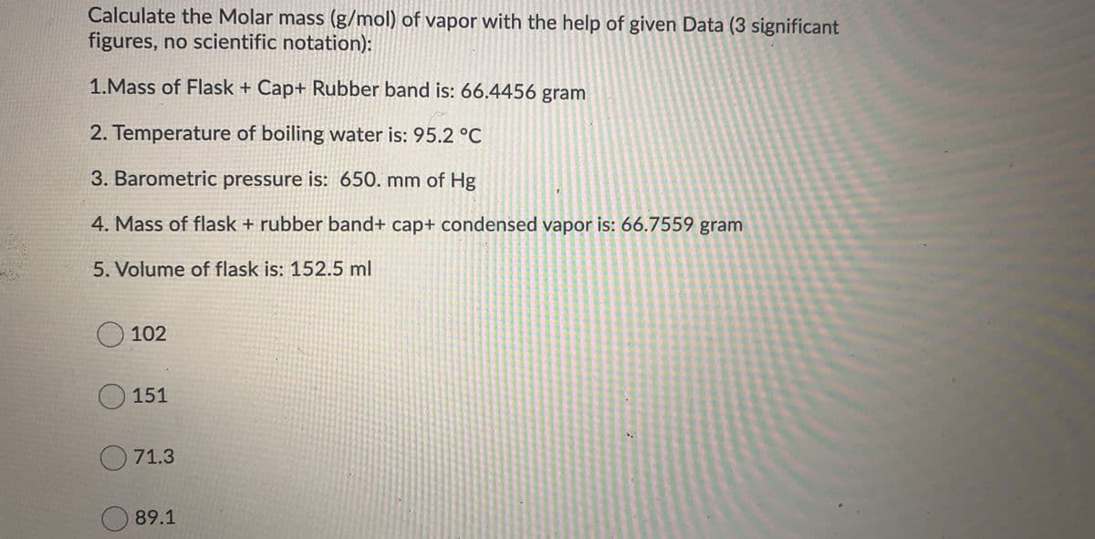 Calculate the Molar mass (g/mol) of vapor with the help of given Data (3 significant
figures, no scientific notation):
1.Mass of Flask + Cap+ Rubber band is: 66.4456 gram
2. Temperature of boiling water is: 95.2 °C
3. Barometric pressure is: 650. mm of Hg
4. Mass of flask + rubber band+ cap+ condensed vapor is: 66.7559 gram
5. Volume of flask is: 152.5 ml
O 102
O 151
O 71.3
89.1
