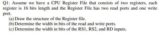 Ql: Assume we have a CPU Register File that consists of two registers, each
register is 16 bits length and the Register File has two read ports and one write
port.
(a) Draw the structure of the Register file.
(b) Determine the width in bits of the read and write ports.
(c) Determine the width in bits of the RS1, RS2, and RD inputs.

