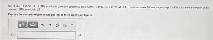 The titration of 16.50 mL of HBr solution of unknown concentration requires 16.49 ml. of a 0.100 M KOH solution to reach the equivalence point. What is the concentration of the
unknown HBr solution in M?
Express the concentration in moles per liter to three significant figures.
C.
M
