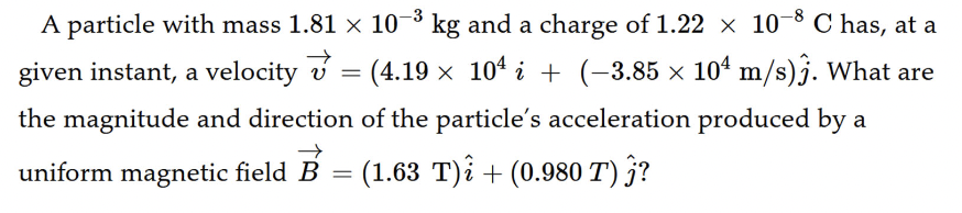 A particle with mass 1.81 × 10-3 kg and a charge of 1.22 × 10-8 C has, at a
given instant, a velocity v = (4.19 × 104 i + (-3.85 × 104 m/s)j. What are
the magnitude and direction of the particle's acceleration produced by a
uniform magnetic field B = (1.63 T)i + (0.980 T) j?
