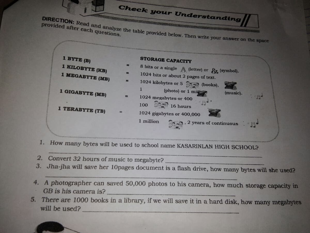 Check your Understanding
DIRECTION: Read and analyze the table provided below. Then write your answer on the space
provided after each questions.
STORAGE CAPACITY
1 BYTE (B)
8 bits or a single
(letter) or &. (symbol).
1 KILOBYTЕ (КВ)
1024 bits or about 2 pages of text.
1 MEGABYTE (MB)
1024 kilobytes or 5 (books),
(photo) or 1 mi
(music).
1 GIGABYTE (MB)
1024 megabytes or 400
%3D
100
16 hours
1 TERABYTE (TB)
1024 gigabytes or 400,000
1 million
2 years of continuous
1. How many bytes will be used to school name KASARINLAN HIGH SCHOOL?
2. Convert 32 hours of music to megabyte?
3. Jha-jha will save her 10pages document is a flash drive, how many bytes will she used?
4. A photographer can saved 50,000 photos to his camera, how much storage capacity in
GB is his camera is?
5. There are 1000 books in a library, if we will save it in a hard disk, how many megabytes
will be used?
