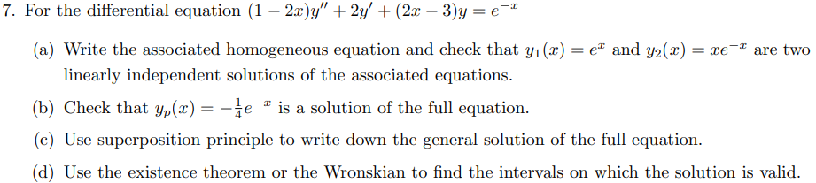 7. For the differential equation (12x)y" + 2y' + (2x - 3)y = e
(a) Write the associated homogeneous equation and check that y₁(x) = eª and y₂(x) = xe are two
linearly independent solutions of the associated equations.
(b) Check that yp(x) = -e-² is a solution of the full equation.
(c) Use superposition principle to write down the general solution of the full equation.
(d) Use the existence theorem or the Wronskian to find the intervals on which the solution is valid.