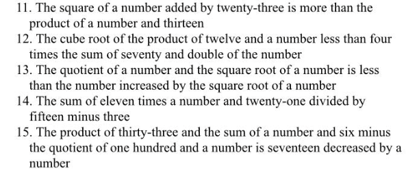 11. The square of a number added by twenty-three is more than the
product of a number and thirteen
12. The cube root of the product of twelve and a number less than four
times the sum of seventy and double of the number
13. The quotient of a number and the square root of a number is less
than the number increased by the square root of a number
14. The sum of eleven times a number and twenty-one divided by
fifteen minus three
15. The product of thirty-three and the sum of a number and six minus
the quotient of one hundred and a number is seventeen decreased by a
number
