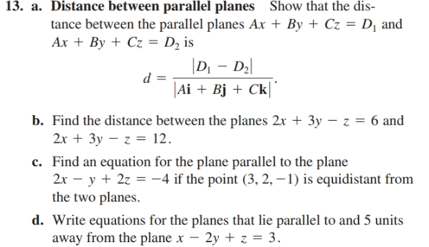 13. a. Distance between parallel planes Show that the dis-
tance between the parallel planes Ax + By + Cz = D¡ and
Ax + By + Cz = D2 is
%3D
|D - D2|
|Ai + Bj + Ck
b. Find the distance between the planes 2x + 3y – z = 6 and
2x + 3y – z = 12.
c. Find an equation for the plane parallel to the plane
2x – y + 2z = -4 if the point (3, 2, – 1) is equidistant from
the two planes.
d. Write equations for the planes that lie parallel to and 5 units
away from the plane x – 2y + z = 3.
