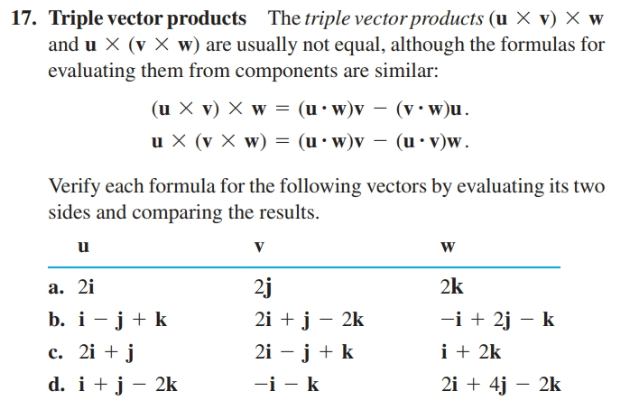 17. Triple vector products The triple vector products (u X v) X w
and u X (v X w) are usually not equal, although the formulas for
evaluating them from components are similar:
(u X v) X w = (u •w)v – (v• w)u.
u X (v X w) = (u•w)v – (u • v)w.
(u• v)w.
Verify each formula for the following vectors by evaluating its two
sides and comparing the results.
u
a. 2i
2j
2k
b. i - j+ k
c. 2i + j
d. i +j – 2k
2i + j – 2k
-i + 2j – k
2i – j + k
i + 2k
-i - k
2i + 4j – 2k

