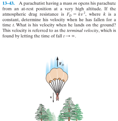 13–43. A parachutist having a mass m opens his parachute
from an at-rest position at a very high altitude. If the
atmospheric drag resistance is Fp = kv?, where k is a
constant, determine his velocity when he has fallen for a
time t. What is his velocity when he lands on the ground?
This velocity is referred to as the terminal velocity, which is
found by letting the time of fall t→ o.
FD
