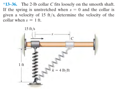 *13-36. The 2-lb collar C fits loosely on the smooth shaft.
If the spring is unstretched when s = 0 and the collar is
given a velocity of 15 ft/s, determine the velocity of the
collar when s = 1 ft.
15 ft/s
1 ft
k = 4 lb/ft
www

