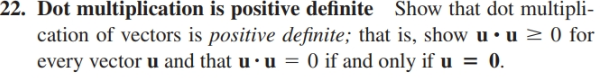 22. Dot multiplication is positive definite Show that dot multipli-
cation of vectors is positive definite; that is, show u •u > 0 for
every vector u and that u · u =
O if and only if u = 0.
%3D
