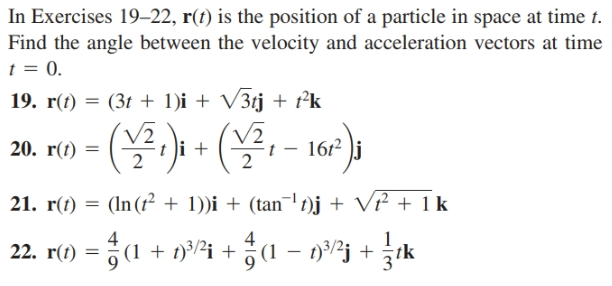 In Exercises 19–22, r(t) is the position of a particle in space at time t.
Find the angle between the velocity and acceleration vectors at time
t = 0.
19. r(t) = (3t + 1)i + V3tj + t°k
/2
t i +
162 )j
20. r(t)
21. r(t)
(In (f² + 1))i + (tan¯' t)j + V² + 1 k
4
22. r() = (1 + ni +1 – n²j +
1 + t)³/½i + (1 – 13/2j +
tk
