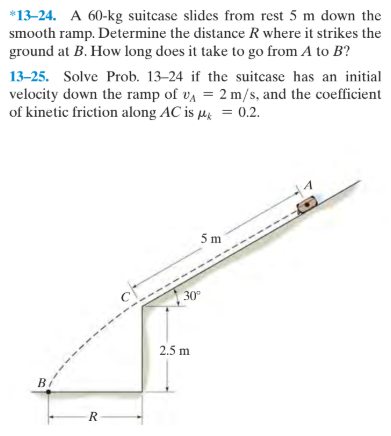 *13-24. A 60-kg suitcase slides from rest 5 m down the
smooth ramp. Determine the distance R where it strikes the
ground at B. How long does it take to go from A to B?
13-25. Solve Prob. 13–24 if the suitcase has an initial
velocity down the ramp of va = 2 m/s, and the coefficient
of kinetic friction along AC is µ̟ = 0.2.
5m
30°
2.5 m
B
