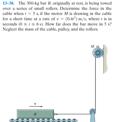 13–38. The 300-kg bar B, originally at rest, is being towed
over a series of small rollers. Determine the force in the
cable when t = 5 s, if the motor M is drawing in the cable
for a short time at a rate of v = (0.4r²) m/s, where t is in
seconds (0 = 1s 6 s). How far does the bar move in 5 s?
Neglect the mass of the cable, pulley, and the rollers.
